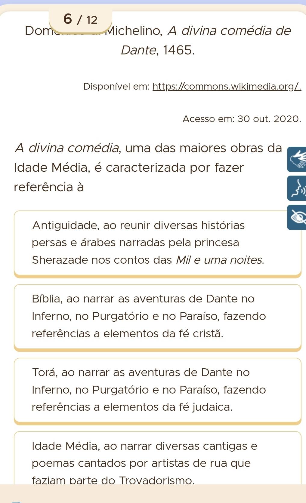 6 / 12
Dome Michelino, A divina comédia de
Dante, 1465.
Disponível em: https:/commons.wikimedia.org/.
Acesso em: 30 out. 2020.
A divina comédia, uma das maiores obras da
Idade Média, é caracterizada por fazer
referência à
Antiguidade, ao reunir diversas histórias
persas e árabes narradas pela princesa
Sherazade nos contos das Mil e uma noites.
Bíblia, ao narrar as aventuras de Dante no
Inferno, no Purgatório e no Paraíso, fazendo
referências a elementos da fé cristã.
Torá, ao narrar as aventuras de Dante no
Inferno, no Purgatório e no Paraíso, fazendo
referências a elementos da fé judaica.
Idade Média, ao narrar diversas cantigas e
poemas cantados por artistas de rua que
faziam parte do Trovadorismo.