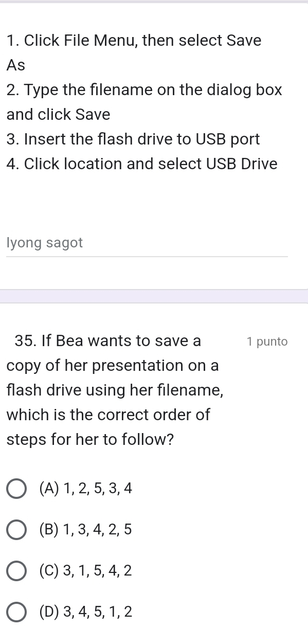 Click File Menu, then select Save
As
2. Type the filename on the dialog box
and click Save
3. Insert the flash drive to USB port
4. Click location and select USB Drive
lyong sagot
35. If Bea wants to save a 1 punto
copy of her presentation on a
flash drive using her filename,
which is the correct order of
steps for her to follow?
(A) 1, 2, 5, 3, 4
(B) 1, 3, 4, 2, 5
(C) 3, 1, 5, 4, 2
(D) 3, 4, 5, 1, 2