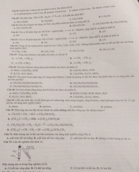 Cầo 59: Hidrat hia 2 slkene chi tạo thành 4 ancol. Hai alkene đó là: D. ethene và but-I-ee.
A. 2-methylpropene và but-1-ene. B. propene và but-2-ene. C. ethene và but-2-ere.
D. C₂H₃OH
Cầu 60: Cho phân ông CH=CH+H_3O xrightarrow C.π X L   X là chất nào dưới đây?
A. GL=GIOH B CHparallel CHIO
Câu 42:K hi chu propyne tác dụng với H_1O L. sin phẩm chính thu được có công thức là C. CH₃COOH
B. CH_2-CO-CH_3 C. CH₃CH₂CHO. D. CH₃COOCH;
A. CH_2-C(HI)OH_2
X+NH_4NO s. Hợp chất X có phân từ khổi là
Cân 62: Cho sơ đồ phản ứng sau HO=CH+AgNO_3approx NH_1 C. 133.
D. 147.
A. 240 B. 242
Cân 63: Cho sơ đồ phân ứng sau CH-CHCH+AgNO_3NH X+NH_4NO 5 Hợp chất X có phân tử khối là
D. 147.
A. 240 B. 242.
Cầu 64: Trong số các hydrocarbon mạch hò sau: CoH_4CaH_2CaH_o C. 255. Ha. Những hydrocarbon nào có thể tạo kết tủa với dụng
cch / g'(t),NH(t)
A. C_4H_10,C_4H_5 B. CaHa, C₃H₂ C. Chi có CaHa D. Chỉ cô C₅Ha
Cầu 65: Trùng hợp ethylene, sân phẩmm thu được có cầu tạo là
B.
A. -(CH_3=CH_3+frac n. +CH_3-CH_2+
C. +CH=CH_frac 2 D. +CH_3-CH_3+
Cầu 66: Oxí hoà ethylene hằng đụng dịch KMoOu thu được sản phẩm là:
A. MaO₃, C₃H₂(OH):, KOH
B. C_2H_5OH,MnO_2,KOH
C. K_2CO_3,H_2O,MnO_2 D. C_3H_6OH_7K_2CO_3,MeO_2
tạo nào sau đày?  Cầu 67: Cho pent-2-ene phân ứng với dụng địch KMsO, ở nhiệt độ phòng có thể thu được sản phẩm hữu cơ có công thức cầu
A. CH₃CH₂CH(OH)CH(OH)CH: B. CH-CH-CH-CH(OH)CH、
C.CH₃CH(OH)CH₃CH(OH)CH: D. CH₂CH₂CH(OH)CH₂CH₁
Cầu 68: Oxi hoà ethyne bằng dung dịch KMnO, thu được sản phẩm là:
A. MnO_2,CuIOH),KO,KOH
C. K_2CO_3,H_2O,MnO_2 D. B. K C(x)= -COOK KOH,MnO_1,H_2O
C_2H_6OHxlongequal △ K_2CO_3,MnO_2.
Cầu 69: Chất nào dưới đây có thể tham gia cả 4 phin ứng: chây trong oxygen, cộng bromine, cộng hydrogen (xùc tắc Ni,r)
kết tùa với dung địch A AgNO_2NH_3 , lạo
A. ethane B. ethylene. C. acetylene. D. propene.
Cầu 70: Phân ứng nào sau đây đã tạo thành sản phẩm không tuần theo đùng quy tắc Markovnikov?
A. CH_3CH=CH_2+HClto CH_3CHClCH_3.
B. (CH_3)_2C=CH_2+HBrto (CH_3)_2CHCH_2Br.
C. CH_3CH_2CH=CH_2+H_2Oxrightarrow H^+CH_3CH_2CH(OH)CH_3.
D. (CH_3)_2C=CH-CH_3+HIto (CH_3)_2ClCH_2CH_3.
Câu 71: Hiện tượng xây ra khi sục khi acetylene vào dung dịch AgNO à trong NHà là
A. xuất hiện kết tủa trắng. B. xuất hiện kết tủa vàng nhạt. C. xuất hiện kết tùa đen. D. không có hiện tượng gì xày ra.
Câu 72: Lâm thí nghiệm như hình vẽ:
Ag^(3+)O_2^((_2))H_2
H₂O
CaC
(1) (2)
Hiện tượng xây ra trong ổng nghiệm (2) là
A, Có kết tủa vàng nhạt. B, Có kết tủa trắng. C. Có bọt khi và kết tùa. D. Cô bọt khi.