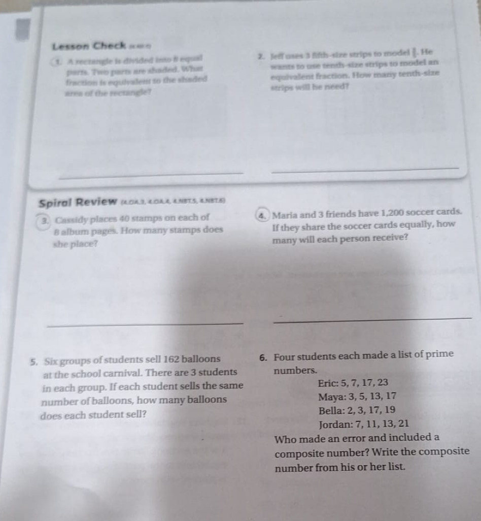 Lesson Check == 
1. A rectangle is divided into 8 equal 2. Jeff uses 3 fifth-size strips to model [. He 
parts. Two parts are shaded. What wants to use tenth-size strips to model an 
fraction is equivalent to the shaded equivalent fraction. How mary tenth-size 
area of the rectangle? strips will he need? 
_ 
_ 
Spiral Review (40A.3, 4OA.4, &NBT.5, &.NB7.5) 
3. Cassidy places 40 stamps on each of 4. Maria and 3 friends have 1,200 soccer cards.
8 album pages. How many stamps does If they share the soccer cards equally, how 
she place? many will each person receive? 
_ 
_ 
5. Six groups of students sell 162 balloons 6. Four students each made a list of prime 
at the school carnival. There are 3 students numbers. 
in each group. If each student sells the same Eric: 5, 7, 17, 23
number of balloons, how many balloons Maya: 3, 5, 13, 17
does each student sell? Bella: 2, 3, 17, 19
Jordan: 7, 11, 13, 21
Who made an error and included a 
composite number? Write the composite 
number from his or her list.