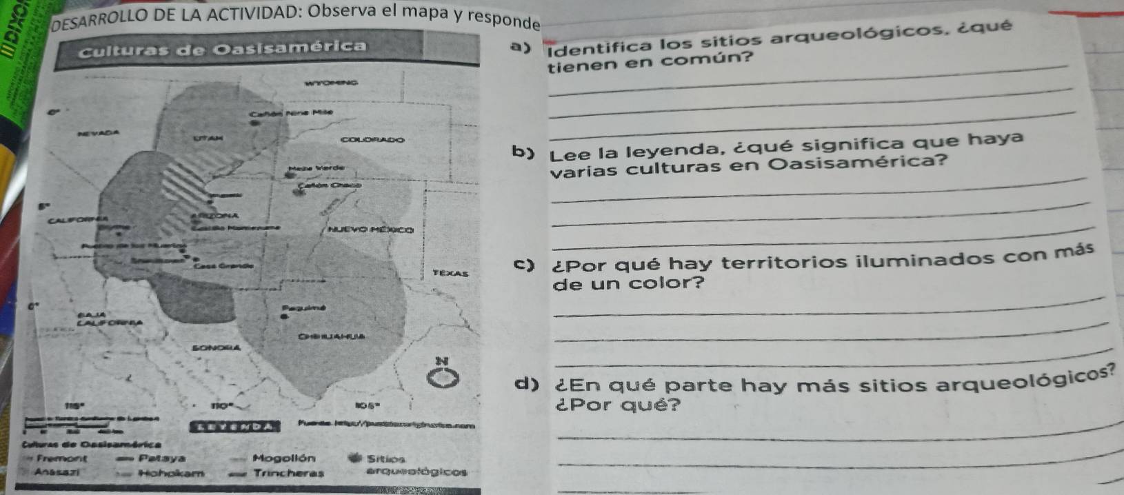 a DESARROLLO DE LA ACTIVIDAD: Observa el mapa y responde 
identifica los sitios arqueológicos, ¿qué 
tienen en común? 
_ 
_ 
) Lee la leyenda, ¿qué significa que haya 
_ 
varias culturas en Oasisamérica? 
_ 
_ 
) ¿Por qué hay territorios iluminados con más 
de un color? 
_ 
_ 
_ 
) ¿En qué parte hay más sitios arqueológico? 
¿Por qué? 
_ 
= 
Anasazi Hohpikam Trincheras arqueológicos 
_ 
_