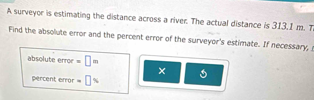 A surveyor is estimating the distance across a river. The actual distance is 313.1 m. T 
Find the absolute error and the percent error of the surveyor's estimate. If necessary, I 
absolute error =□ m
× 
percent error =□ %