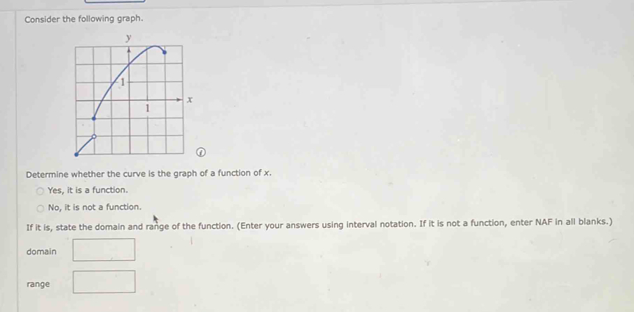 Consider the following graph.
Determine whether the curve is the graph of a function of x.
Yes, it is a function.
No, it is not a function.
If it is, state the domain and range of the function. (Enter your answers using interval notation. If it is not a function, enter NAF in all blanks.)
domain
range