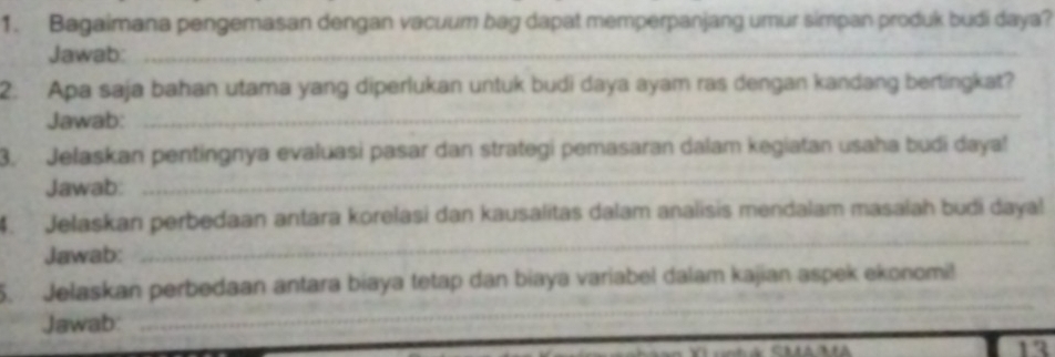 Bagaimana pengemasan dengan vacuum bag dapat memperpanjang umur simpan produk budi daya? 
Jawab:_ 
2. Apa saja bahan utama yang diperlukan untuk budi daya ayam ras dengan kandang bertingkat? 
Jawab: 
_ 
3. Jelaskan pentingnya evaluasi pasar dan strategi pemasaran dalam kegiatan usaha budi daya! 
Jawab: 
_ 
_ 
4. Jelaskan perbedaan antara korelasi dan kausalitas dalam analisis mendalam masalah budi dayal 
Jawab: 
_ 
_ 
5. Jelaskan perbedaan antara biaya tetap dan biaya variabel dalam kajian aspek ekonomi! 
Jawab: 
12