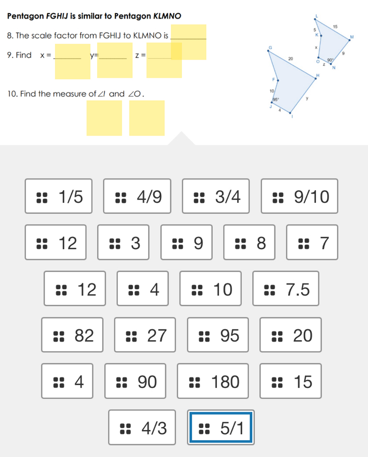 Pentagon FGHIJ is similar to Pentagon KLMNO L
5
15
8. The scale factor from FGHIJ to KLMNO is_ K M
G x
9. Find x= _ y= _ z= _
9
20 90°
z
N
H
F
10. Find the measure of ∠ I and ∠ O.
10
95° y
J
1
1/5 4/9 3/4 9/10
12 3 9 8 7
12 4 10 7.5
82 27 95 20
4 90 180 15
4/3 5/1