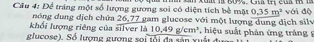 là trình sản xuất là 60%. Gia trị của m là 
Câu 4: Để tráng một số lượng gương soi có diện tích bề mặt 0,35m^2 với độ 
nóng dung dịch chứa 26,77 gam glucose với một lượng dung dịch silv 
khối lượng riêng của silver là 10,49g/cm^3 , hiệu suất phản ứng tráng g 
glucose). Số lượng gương soi tối đa sản xuất đ