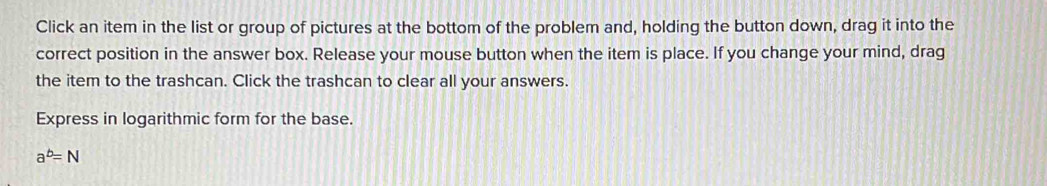 Click an item in the list or group of pictures at the bottom of the problem and, holding the button down, drag it into the 
correct position in the answer box. Release your mouse button when the item is place. If you change your mind, drag 
the item to the trashcan. Click the trashcan to clear all your answers. 
Express in logarithmic form for the base.
a^b=N