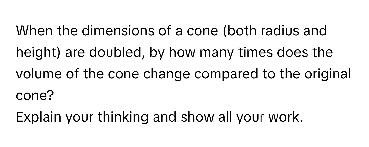 When the dimensions of a cone (both radius and height) are doubled, by how many times does the volume of the cone change compared to the original cone? 
Explain your thinking and show all your work.