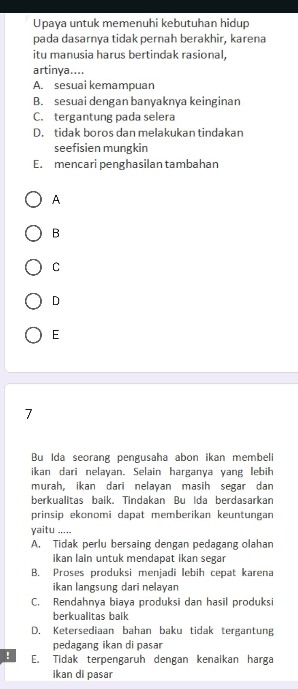 Upaya untuk memenuhi kebutuhan hidup
pada dasarnya tidak pernah berakhir, karena
itu manusia harus bertindak rasional,
artinya....
A. sesuai kemampuan
B. sesuai dengan banyaknya keinginan
C. tergantung pada selera
D. tidak boros dan melakukan tindakan
seefisien mungkin
E. mencari penghasilan tambahan
A
B
C
D
E
7
Bu Ida seorang pengusaha abon ikan membeli
ikan dari nelayan. Selain harganya yang lebih
murah, ikan dari nelayan masih segar dan
berkualitas baik. Tindakan Bu Ida berdasarkan
prinsip ekonomi dapat memberikan keuntungan
yaitu .....
A. Tidak perlu bersaing dengan pedagang olahan
ikan lain untuk mendapat ikan segar
B. Proses produksi menjadi lebih cepat karena
ikan langsung dari nelayan
C. Rendahnya biaya produksi dan hasil produksi
berkualitas baik
D. Ketersediaan bahan baku tidak tergantung
pedagang ikan di pasar
! E. Tidak terpengaruh dengan kenaikan harga
ikan di pasar