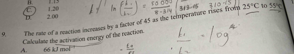 B. 1.15
C. 1.20
D. 2.00 25°C to 55°C
9. The rate of a reaction increases by a factor of 45 as the temperature rises from
Calculate the activation energy of the reaction.
A. 66 kJ mol¬