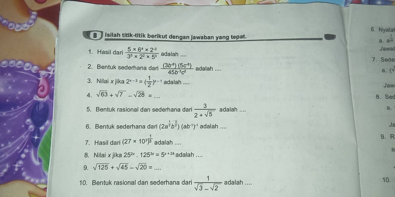 Nyatal 
B Isilah titik-titik berikut dengan jawaban yang tepat. 
a. a^(frac 1)m
Jawat 
1. Hasil dari  (5* 6^4* 2^(-3))/3^5* 2^2* 5^3  adalah .... 
7.Sede 
2. Bentuk sederhana dari  ((3b^(-8))(5c^(-8)))/45b^(-3)c^2  adalah .... 
a. ( 
3. Nilai x jika 2^(x-3)=( 1/2 )^x-1 adalah .... 
Jaw 
4. sqrt(63)+sqrt(7)-sqrt(28)=... 8.Sed 
5. Bentuk rasional dan sederhana dari  3/2+sqrt(5)  adalah .... 
a. 
6. Bentuk sederhana dari (2a^(frac 1)2b^(frac 3)2)(ab^(-1))^-1 adalah .... 
Ja 
9. R 
7. Hasil dari (27* 10^3)^ 1/3  adalah .... 
a 
8. Nilai x jika 25^(2x).125^(3x)=5^(x+24) adalah .... 
9. sqrt(125)+sqrt(45)-sqrt(20)=... 
10. Bentuk rasional dan sederhana dari  1/sqrt(3)-sqrt(2)  adalah .... 
10.