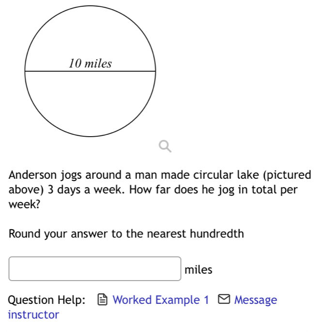 Anderson jogs around a man made circular lake (pictured 
above) 3 days a week. How far does he jog in total per
week? 
Round your answer to the nearest hundredth
miles
Question Help: Worked Example 1 Message 
instructor