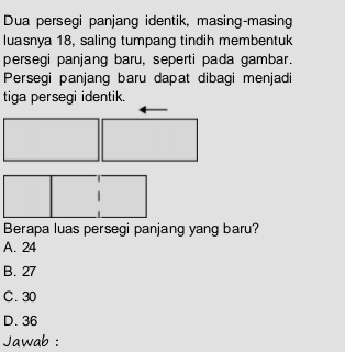 Dua persegi panjang identik, masing-masing
luasnya 18, saling tumpang tindih membentuk
persegi panjang baru, seperti pada gambar.
Persegi panjang baru dapat dibagi menjadi
tiga persegi identik.
Berapa luas persegi panjang yang baru?
A. 24
B. 27
C. 30
D. 36
Jawab :