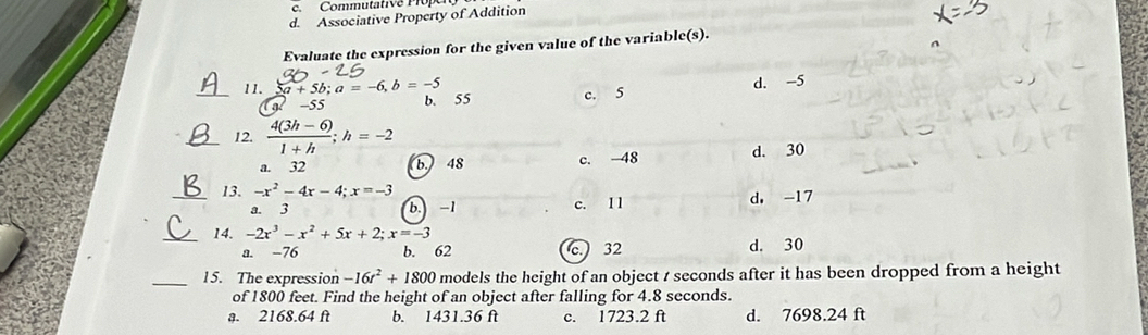 Commutativé Propen
d. Associative Property of Addition
Evaluate the expression for the given value of the variable(s).
-55 c. 5 d. -5
_11. 2a+5b; a=-6, b=-5 b. 55
_12.  (4(3h-6))/1+h ; h=-2
a. 32 b 48 c. -48 d. 30
_13. -x^2-4x-4; x=-3 d. -17
a. 3 b. -1 c. I l
_14. -2x^3-x^2+5x+2; x=-3
a. -76 b. 62 c. 32 d. 30
_15. The expression -16t^2+1800 models the height of an object t seconds after it has been dropped from a height
of 1800 feet. Find the height of an object after falling for 4.8 seconds.
a. 2168.64 ft b. 1431.36 ft c. 1723.2 ft d. 7698.24 ft