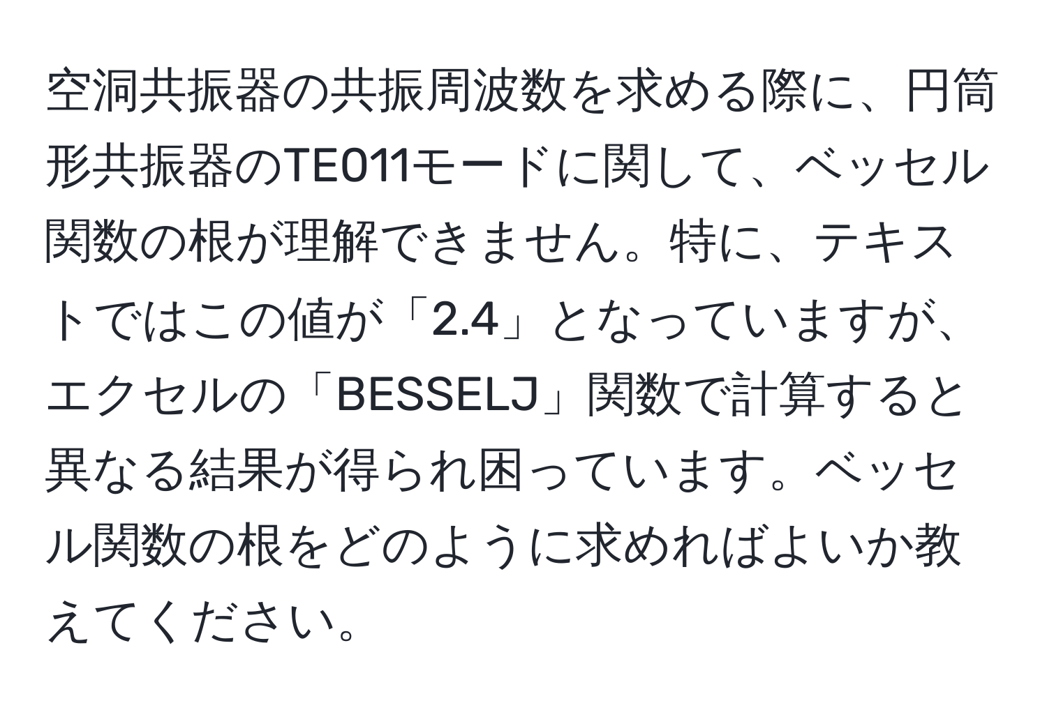 空洞共振器の共振周波数を求める際に、円筒形共振器のTE011モードに関して、ベッセル関数の根が理解できません。特に、テキストではこの値が「2.4」となっていますが、エクセルの「BESSELJ」関数で計算すると異なる結果が得られ困っています。ベッセル関数の根をどのように求めればよいか教えてください。