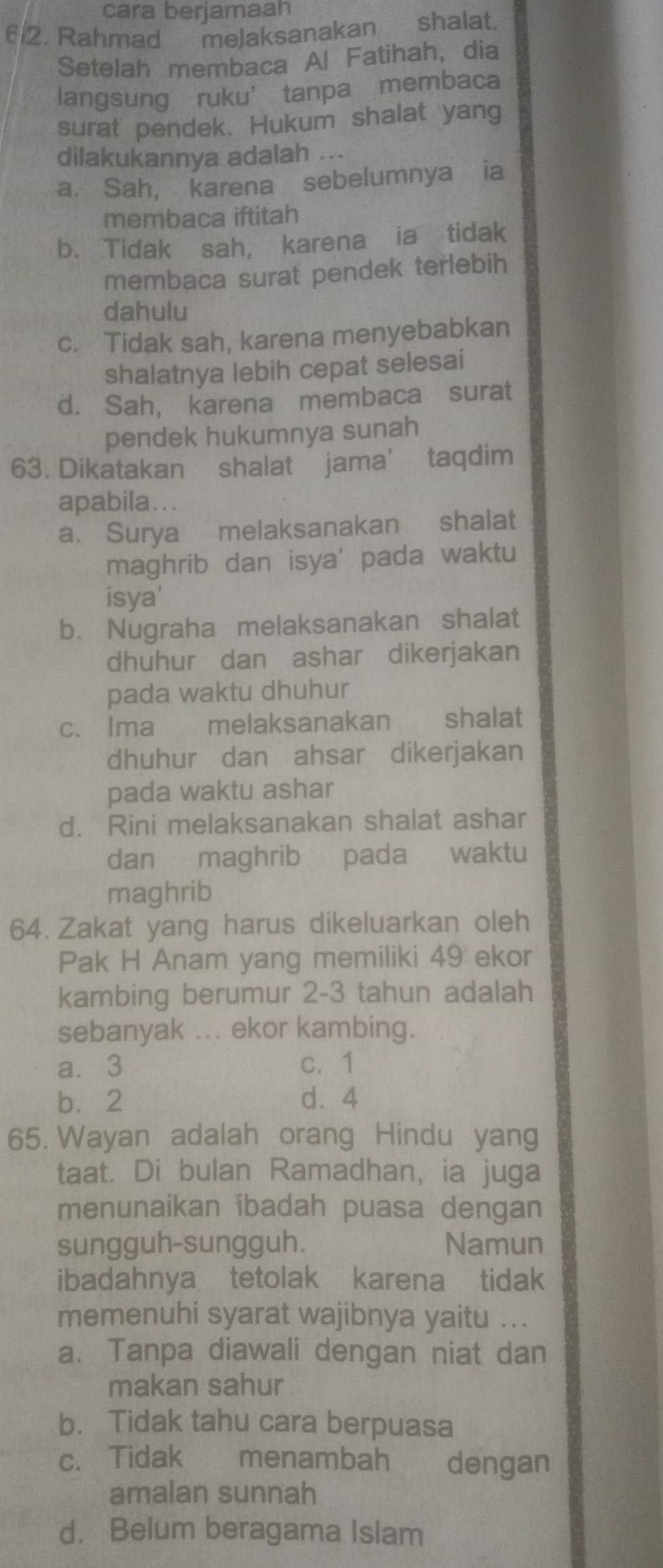 cara berjamaah
612. Rahmad__mejaksanakan shalat.
Setelah membaca Al Fatihah, dia
langsung ruku’ tanpa membaca
surat pendek. Hukum shalat yang
dilakukannya adalah ...
a. Sah, karena sebelumnya ia
membaca iftitah
b. Tidak sah, karena ia tidak
membaca surat pendek terlebih
dahulu
c. Tidak sah, karena menyebabkan
shalatnya lebih cepat selesai
d. Sah, karena membaca surat
pendek hukumnya sunah
63. Dikatakan shalat jama’ taqdim
apabila...
a. Surya melaksanakan shalat
maghrib dan isya' pada waktu
isya'
b. Nugraha melaksanakan shalat
dhuhur dan ashar dikerjakan
pada waktu dhuhur
c. Ima melaksanakan shalat
dhuhur dan ahsar dikerjakan
pada waktu ashar
d. Rini melaksanakan shalat ashar
dan maghrib pada waktu
maghrib
64. Zakat yang harus dikeluarkan oleh
Pak H Anam yang memiliki 49 ekor
kambing berumur 2-3 tahun adalah
sebanyak ... ekor kambing.
a. 3 c. 1
b. 2 d. 4
65. Wayan adalah orang Hindu yang
taat. Di bulan Ramadhan, ia juga
menunaikan ibadah puasa dengan
sungguh-sungguh. Namun
ibadahnya tetolak karena tidak
memenuhi syarat wajibnya yaitu ...
a. Tanpa diawali dengan niat dan
makan sahur
b. Tidak tahu cara berpuasa
c. Tidak menambah dengan
amalan sunnah
d. Belum beragama Islam