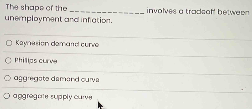 The shape of the _involves a tradeoff between
unemployment and inflation.
Keynesian demand curve
Phillips curve
aggregate demand curve
aggregate supply curve