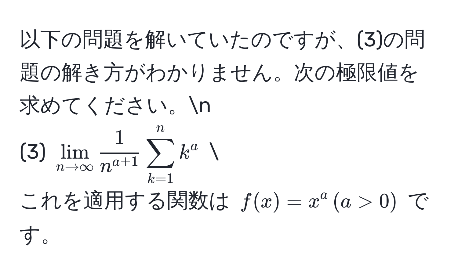 以下の問題を解いていたのですが、(3)の問題の解き方がわかりません。次の極限値を求めてください。n
(3) $lim_n to ∈fty  1/n^(a+1)  sum_(k=1)^n k^a$ 
これを適用する関数は $f(x) = x^a , (a > 0)$ です。