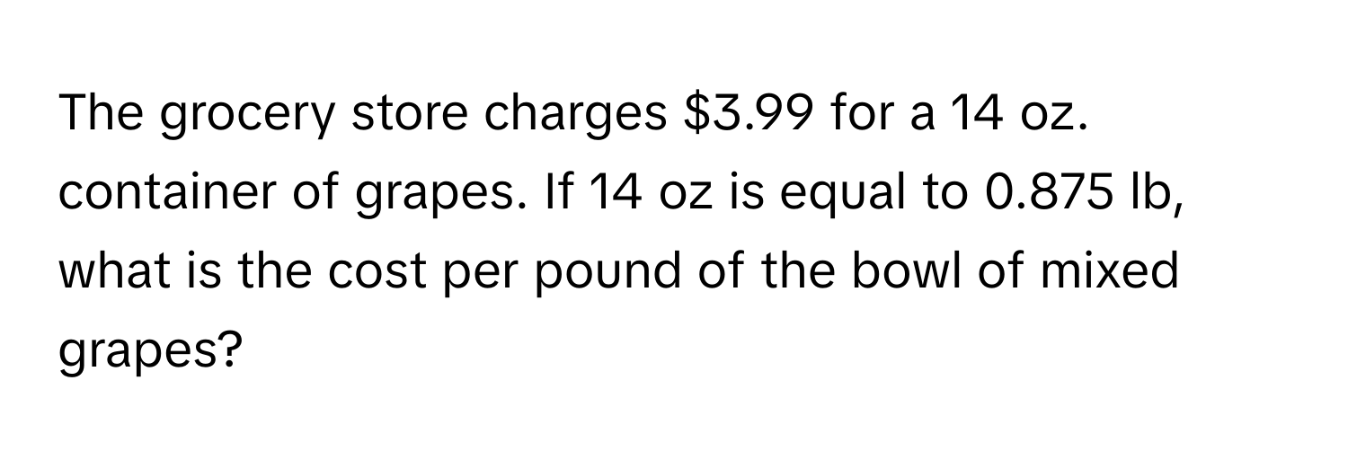 The grocery store charges $3.99 for a 14 oz. container of grapes. If 14 oz is equal to 0.875 lb, what is the cost per pound of the bowl of mixed grapes?