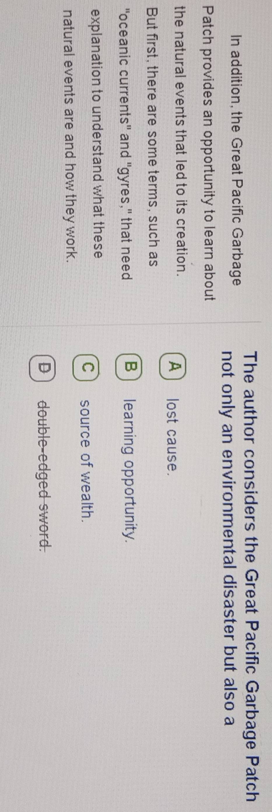 The author considers the Great Pacific Garbage Patch
In addition, the Great Pacific Garbage
not only an environmental disaster but also a
Patch provides an opportunity to learn about
the natural events that led to its creation.
A) lost cause.
But first, there are some terms, such as
"oceanic currents" and "gyres," that need
B) learning opportunity.
explanation to understand what these
C) source of wealth.
natural events are and how they work.
D) double-edged sword.