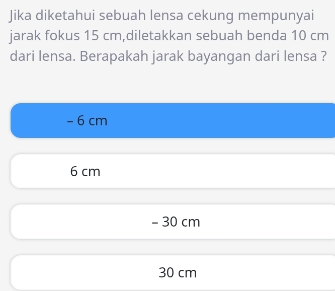 Jika diketahui sebuah lensa cekung mempunyai
jarak fokus 15 cm,diletakkan sebuah benda 10 cm
dari lensa. Berapakah jarak bayangan dari lensa ?
- 6 cm
6 cm
- 30 cm
30 cm