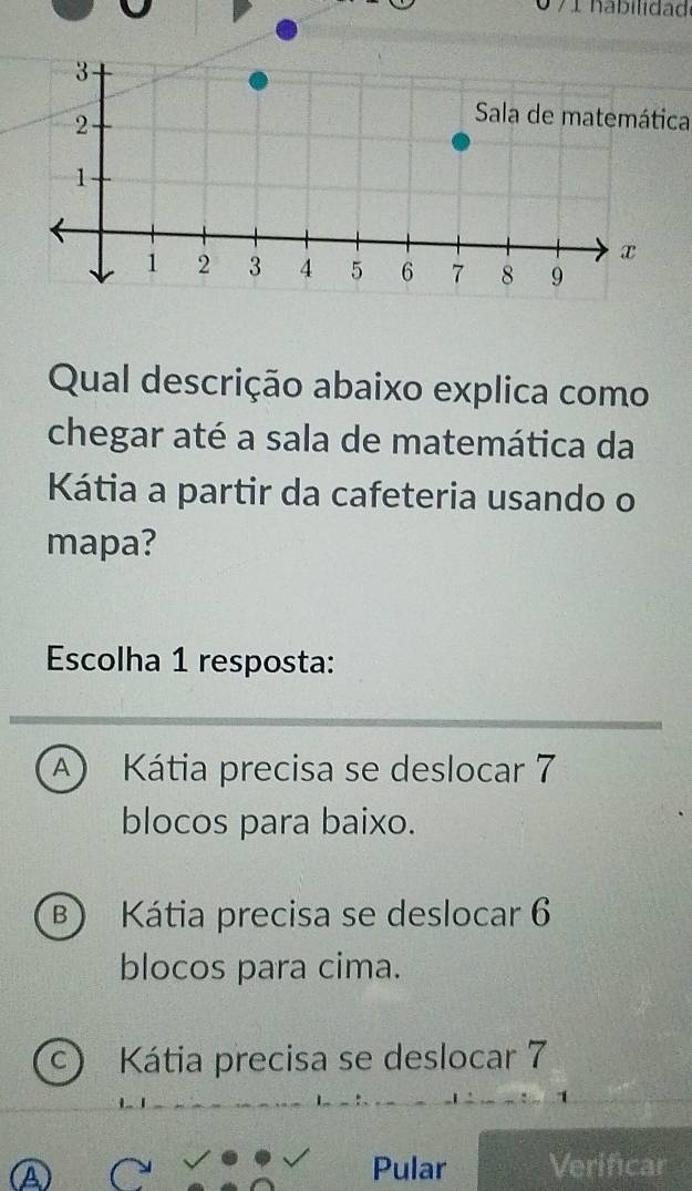 0 71 hábilidad
Sala de matemática
Qual descrição abaixo explica como
chegar até a sala de matemática da
Kátia a partir da cafeteria usando o
mapa?
Escolha 1 resposta:
A Kátia precisa se deslocar 7
blocos para baixo.
B) Kátia precisa se deslocar 6
blocos para cima.
C) Kátia precisa se deslocar 7
A
Pular Verificar