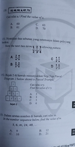 150. 43, 49, 55, à, 67, 73
Cari nilai a./ Find the value of a.
A. 60 C. 63
B. 61 D. 70
151. Nyatakan dua sebutan yang seterusnya dalam pola yang
berikut.
State the next two terms  1/2 ,  2/3 ,  3/4  ollowing pattern.
A  3/4 ,  4/5 
C  4/5 ,  5/6 
B  2/5 ,  3/5 
D  4/5 ,  6/7 
152. Rajah 2 di bawah menunjukkan Segi Tiga Pascal.
Diagram 2 below shows a Pascal Triangle.
Cari nilai x+y. 
Find the value of x+y
A. 2
B. 3
C. 5
D. 6 X
BI
53. Dalam urutan nombor di bawah, cari nilai m.
In the number sequence below, find the value of m.
3, 6, m, 24, 48, ..⋅
A. 9 B. 12 20
C. 10 D. 21 BU
V M² KEVIN★ PINPO