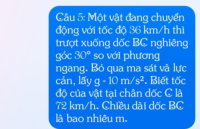 Một vật đang chuyển 
động với tốc độ 36 km/h thì 
trượt xuống dốc BC nghiêng 
góc 30° so với phương 
ngang. Bỏ qua ma sát và lực 
cản,lấy g=10m/s^2. Biết tốc 
độ của vật tại chân dốc C là
72 km/h. Chiều dài dốc BC 
là bao nhiêu m.