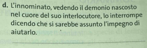 Linnominato, vedendo il demonio nascosto 
nel cuore del suo interlocutore, lo interrompe 
dicendo che si sarebbe assunto l’impegno di 
aiutarlo. 
_