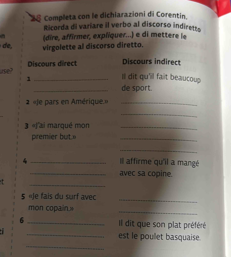 Completa con le dichiarazioni di Corentin. 
Ricorda di variare il verbo al discorso indiretto 
n 
(dire, affirmer, expliquer...) e di mettere le 
e, virgolette al discorso diretto. 
Discours direct 
Discours indirect 
use? _Il dit qu'il fait beaucoup 
1 
_de sport. 
2 «Je pars en Amérique.»_ 
_ 
3 «J'ai marqué mon_ 
premier but.» 
_ 
_ 
4 _Il affirme qu'il a mangé 
_avec sa copine. 
_ 
t 
5 «Je fais du surf avec 
_ 
mon copain.» 
_ 
6 _Il dit que son plat préféré 
in 
_est le poulet basquaise. 
_