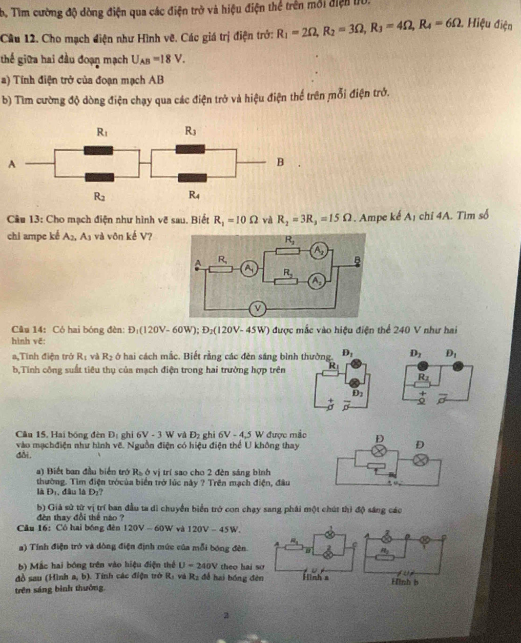 Tìm cường độ dòng điện qua các điện trở và hiệu điện thể trên môi điện 10.
Câu 12. Cho mạch điện như Hình vẽ. Các giá trị điện trở: R_1=2Omega ,R_2=3Omega ,R_3=4Omega ,R_4=6Omega Hiệu điện
thế giữa hai đầu đoạn mạch U_AB=18V.
a) Tính điện trở của đoạn mạch AB
b) Tìm cường độ dòng điện chạy qua các điện trở và hiệu điện thể trên mỗi điện trở.
R_1
R_3
A
B
R_2
R_4
Câu 13: Cho mạch điện như hình vẽ sau. Biết R_1=10Omega yà R_2=3R_3=15Omega. Ampe kế A_1 chỉ 4A. Tìm số
chi ampe kế A_2 .A_3 và vôn kế V?
Cu 14: Có hai bóng đèn: D_1(120V-60W);D_2(120V-45W) được mắc vào hiệu điện thể 240 V như hai
hình vẽ:
a,Tính điện trở R_1 và R_2 ở hai cách mắc. Biết rằng các đèn sáng bình thường. D_1
b,Tính công suất tiêu thụ của mạch điện trong hai trường hợp trên R_1
D_2
+ overline o
Câu 15, Hai bóng đèn D_1 ghi 6V-3W và D_2 ghi 6V-4,5W được mắc
vào mạchđiện như hình vẽ. Nguồn điện có hiệu điện thể U không thay
dài.
) Biết ban đầu biến trở R_bdelta vi trí sao cho 2 đèn sáng bình
thường. Tìm điện trởcủa biển trở lúc này ? Trên mạch ở 1ien đâu
là D_1 đâu là D_2
b) Giả sử từ vị trí ban đầu ta di chuyển biển trở con chạy sang phái một chút thì độ sáng các
đn thay đổi thể náo ?
Câu 16: Cô hai bóng đèn 120V-60W và 120V-45W.
a) Tính điện trở và dông điện định mức của mỗi bóng đèn. 
b) Mắc hai bóng trên vào hiệu điện thể U=240V theo hai so
đồ sau (Hình a, b). Tính các điện trở Rị và R2 để hai bóng đèn
trên sáng bình thưởng.
2