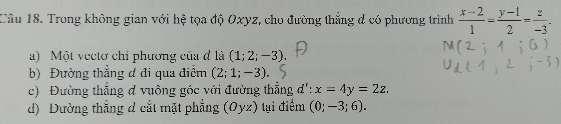 Trong không gian với hệ tọa độ Oxyz, cho đường thẳng d có phương trình  (x-2)/1 = (y-1)/2 = z/-3 . 
a) Một vectơ chỉ phương của đ là (1;2;-3)
b) Đường thắng d đi qua điểm (2;1;-3). 
c) Đường thắng d vuông góc với đường thẳng d': x=4y=2z. 
d) Đường thắng d cắt mặt phẳng (Oyz) ) tại điểm (0;-3;6).