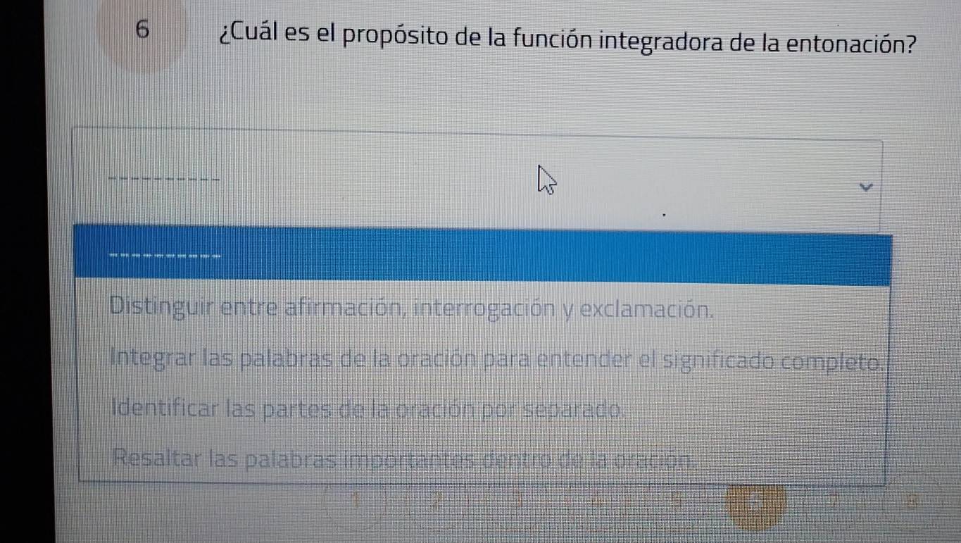 6 ¿Cuál es el propósito de la función integradora de la entonación?
Distinguir entre afirmación, interrogación y exclamación.
Integrar las palabras de la oración para entender el significado completo. b
Identificar las partes de la oración por separado.
Resaltar las palabras importantes dentro de la oración.