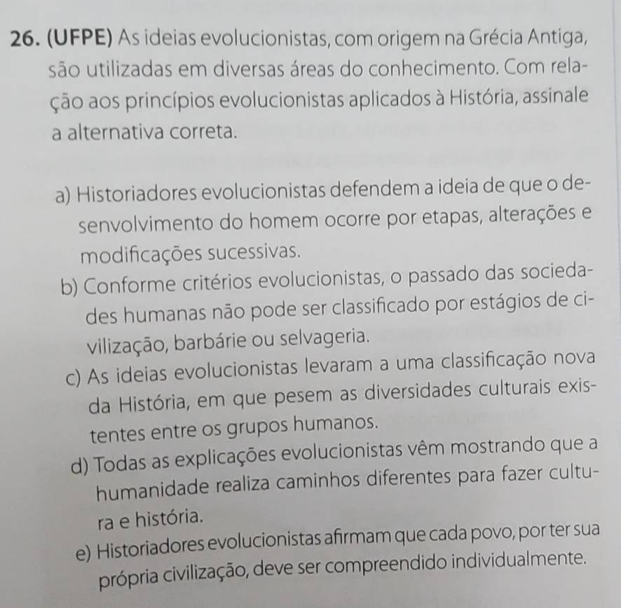 (UFPE) As ideias evolucionistas, com origem na Grécia Antiga,
são utilizadas em diversas áreas do conhecimento. Com rela-
ção aos princípios evolucionistas aplicados à História, assinale
a alternativa correta.
a) Historiadores evolucionistas defendem a ideia de que o de-
senvolvimento do homem ocorre por etapas, alterações e
modificações sucessivas.
b) Conforme critérios evolucionistas, o passado das socieda-
des humanas não pode ser classificado por estágios de ci-
vilização, barbárie ou selvageria.
c) As ideias evolucionistas levaram a uma classificação nova
da História, em que pesem as diversidades culturais exis-
tentes entre os grupos humanos.
d) Todas as explicações evolucionistas vêm mostrando que a
humanidade realiza caminhos diferentes para fazer cultu-
ra e história.
e) Historiadores evolucionistas afırmam que cada povo, por ter sua
própria civilização, deve ser compreendido individualmente.