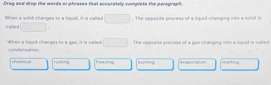 Drag and drop the words or phrases that accurately complete the paragraph.
When a solid changes to a liquid, it is called^ . The opposite process of a liquid changing into a solid is
called □  
When a liquid changes to a gas, it is called □. The opposite process of a gas changing into a liquid is called
condensation.
chemical rusting freezing burning evaporation melting