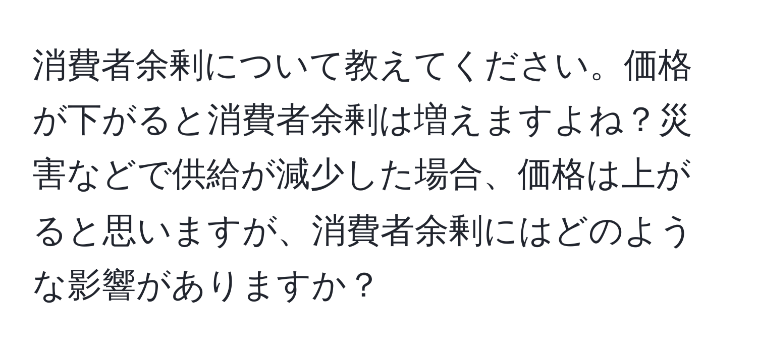 消費者余剰について教えてください。価格が下がると消費者余剰は増えますよね？災害などで供給が減少した場合、価格は上がると思いますが、消費者余剰にはどのような影響がありますか？