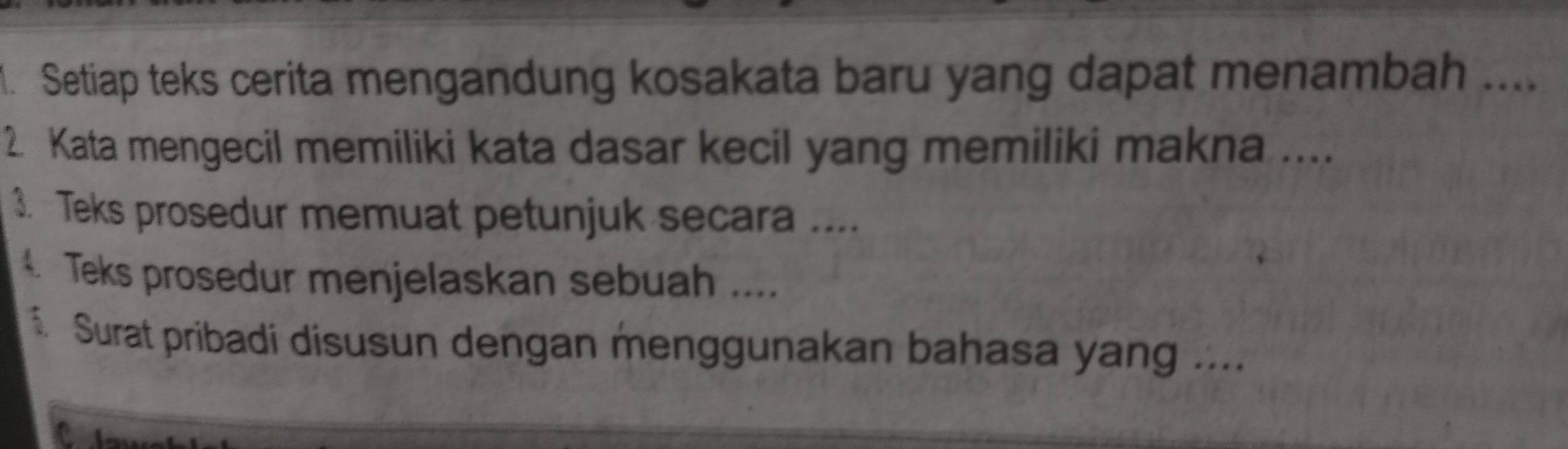 Setiap teks cerita mengandung kosakata baru yang dapat menambah .... 
2. Kata mengecil memiliki kata dasar kecil yang memiliki makna .... 
3. Teks prosedur memuat petunjuk secara .... 
4. Teks prosedur menjelaskan sebuah .... 
Surat pribadi disusun dengan menggunakan bahasa yang ....