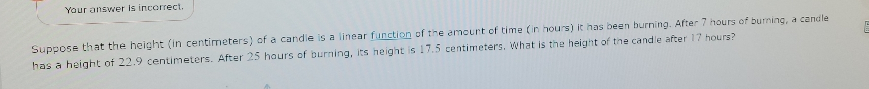 Your answer is incorrect. 
Suppose that the height (in centimeters) of a candle is a linear function of the amount of time (in hours) it has been burning. After 7 hours of burning, a candle 
has a height of 22.9 centimeters. After 25 hours of burning, its height is 17.5 centimeters. What is the height of the candle after 17 hours?