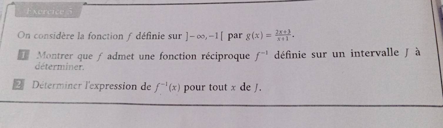 On considère la fonction f définie sur ]-∈fty , -1[ par g(x)= (2x+3)/x+1 . 
Montrer que f admet une fonction réciproque f^(-1) définie sur un intervalle J à 
déterminer. 
2 Déterminer l'expression de f^(-1)(x) pour tout x de J.