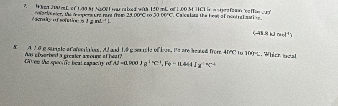 When 200 mL of 1.00 M NaOH was mixed with 150 mL of 1.00 M HCI in a styrofoam 'coffee cup' 
calorimeter, the temperature rose from 25.00°C to 30.00°C. Calculate the heat of neutralisation. 
(density of solution is 1gmL^(-1)).
(-48.8kJmol^(-1))
8. A 1.0 g sample of aluminium, Al and 1.0 g sample of iron, Fe are heated from 40°C to 100°C. Which metal 
has absorbed a greater amount of heat? 
Given the specific heat capacity of Al=0.900Jg^(-1circ)C^(-1), Fe=0.444Jg^(-10)C^(-1)