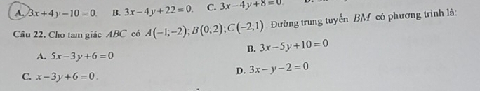 A. 3x+4y-10=0. B. 3x-4y+22=0. C. 3x-4y+8=0
Cầu 22. Cho tam giác ABC có A(-1;-2); B(0;2); C(-2;1) Đường trung tuyến BM có phương trình là:
B. 3x-5y+10=0
A. 5x-3y+6=0
C. x-3y+6=0
D. 3x-y-2=0