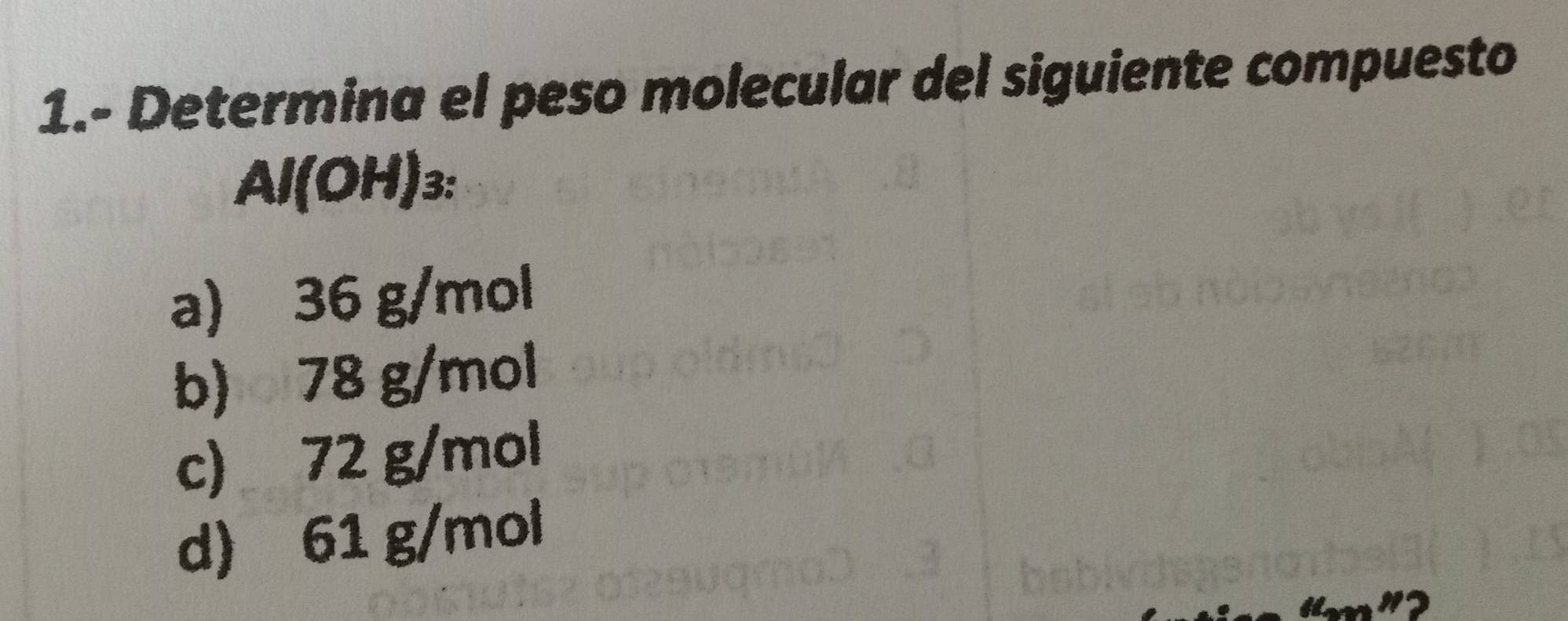 1.- Determina el peso molecular del siguiente compuesto
Al(OH)3:
a) 36 g/mol
b) 78 g/mol
c) 72 g/mol
d) 61 g/mol