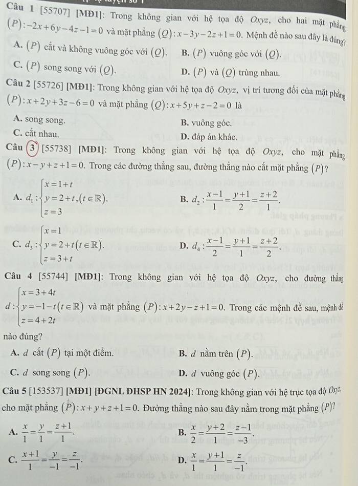 [55707] [MĐ1]: Trong không gian với hệ tọa độ Oxyz, cho hai mặt phẳng
(P): -2x+6y-4z-1=0 và mặt phẳng (Q): x-3y-2z+1=0 Mệnh đề nào sau đây là đúng?
A. (P) cắt và không vuông góc với (Q). B. (P) vuông góc với (Q).
C. (P) song song với (Q). D. (P) và (Q) trùng nhau.
Câu 2 [55726] [MĐ1]: Trong không gian với hệ tọa độ Oxyz, vị trí tương đổi của mặt phẳng
(P): x+2y+3z-6=0 và mặt phẳng (Q): x+5y+z-2=0 là
A. song song. B. vuông góc.
C. cắt nhau. D. đáp án khác.
Câu (3) [55738] [MĐ1]: Trong không gian với hệ tọa độ Oxyz, cho mặt phẳng
(P) :x-y+z+1=0. Trong các đường thẳng sau, đường thẳng nào cắt mặt phẳng (P)?
A. d_1:beginarrayl x=1+t y=2+t,(t∈ R), z=3endarray.
B. d_2: (x-1)/1 = (y+1)/2 = (z+2)/1 .
C. d_3:beginarrayl x=1 y=2+t(t∈ R), z=3+tendarray.
D. d_4: (x-1)/2 = (y+1)/1 = (z+2)/2 .
Câu 4[55744] [MĐ1]: Trong không gian với hệ tọa độ Oxyz, cho đường thẳng
t:beginarrayl x=3+4t y=-1-t(t∈ R) z=4+2tendarray. và mặt phẳng (P): :x+2y-z+1=0 Trong các mệnh đề sau, mệnh đề
nào đúng?
A. dchat at(P) tại một điểm. B. d nằm trên (P).
C. d song song (P). D. d vuông góc (P).
Câu 5[153537] [[MĐ1] [ĐGNL ĐHSP HN 2024]: Trong không gian với hệ trục tọa độ Oy
cho mặt phẳng (P) x+y+z+1=0. Đưởng thẳng nào sau đây nằm trong mặt phẳng (P)?
A.  x/1 = y/1 = (z+1)/1 .  x/2 = (y+2)/1 = (z-1)/-3 .
B.
C.  (x+1)/1 = y/-1 = z/-1 .  x/1 = (y+1)/1 = z/-1 .
D.