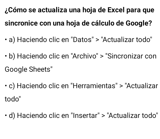 ¿Cómo se actualiza una hoja de Excel para que
sincronice con una hoja de cálculo de Google?
a) Haciendo clic en ''Datos'' > ''Actualizar todo''
b) Haciendo clic en ''Archivo'' > ''Sincronizar con
Google Sheets"
c) Haciendo clic en ''Herramientas'' > ''Actualizar
todo"
d) Haciendo clic en ''Insertar'' > ''Actualizar todo''