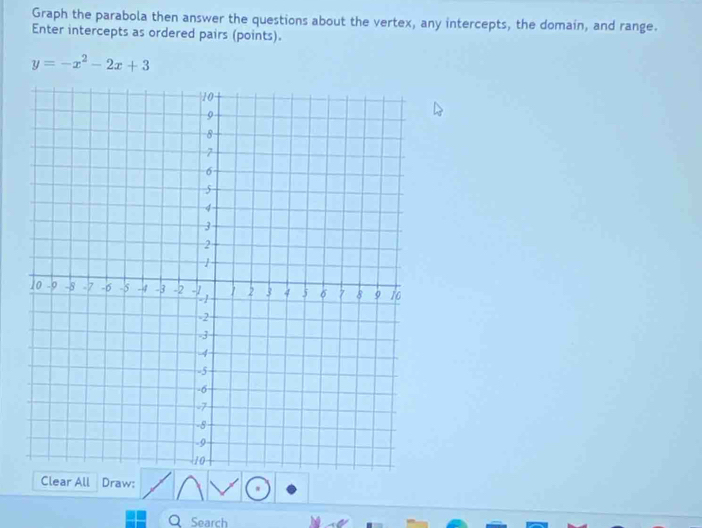 Graph the parabola then answer the questions about the vertex, any intercepts, the domain, and range. 
Enter intercepts as ordered pairs (points).
y=-x^2-2x+3
Clear All Draw: 
Search