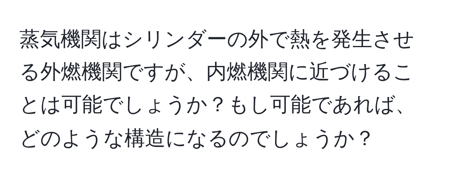 蒸気機関はシリンダーの外で熱を発生させる外燃機関ですが、内燃機関に近づけることは可能でしょうか？もし可能であれば、どのような構造になるのでしょうか？