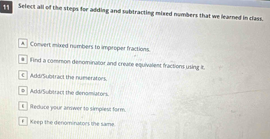 Select all of the steps for adding and subtracting mixed numbers that we learned in class.
A Convert mixed numbers to improper fractions.
B Find a common denominator and create equivalent fractions using it.
c| Add/Subtract the numerators.
D Add/Subtract the denomiators.
E_ Reduce your answer to simplest form.
FKeep the denominators the same.