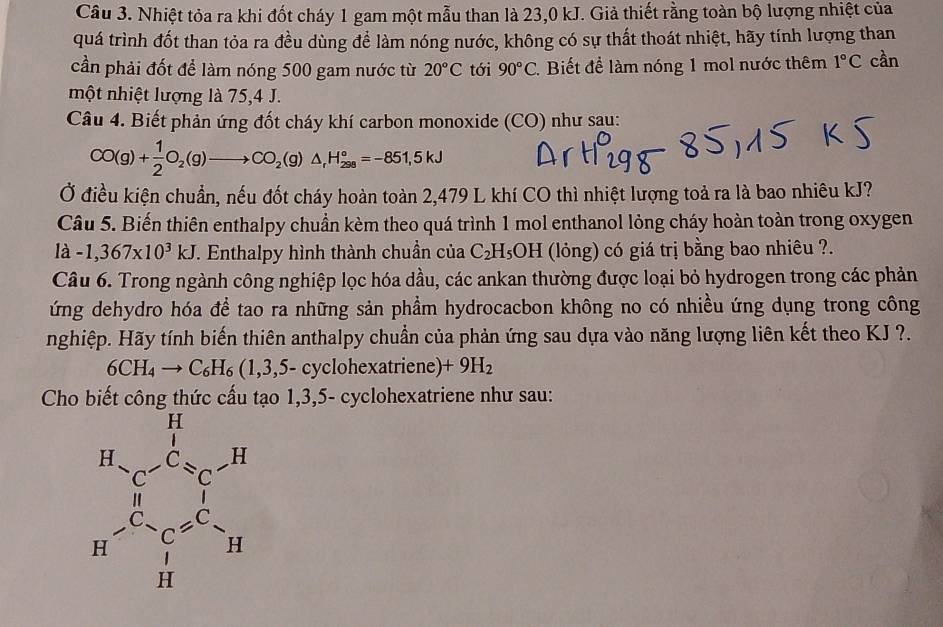 Nhiệt tỏa ra khi đốt cháy 1 gam một mẫu than là 23,0 kJ. Giả thiết rằng toàn bộ lượng nhiệt của
quá trình đốt than tỏa ra đều dùng để làm nóng nước, không có sự thất thoát nhiệt, hãy tính lượng than
cần phải đốt để làm nóng 500 gam nước từ 20°C tới 90°C 2. Biết để làm nóng 1 mol nước thêm 1°C cần
một nhiệt lượng là 75,4 J.
Câu 4. Biết phản ứng đốt cháy khí carbon monoxide (CO) như sau:
CO(g)+ 1/2 O_2(g)to CO_2(g)△ _fH_(298)°=-851,5kJ
Ở điều kiện chuẩn, nếu đốt cháy hoàn toàn 2,479 L khí CO thì nhiệt lượng toả ra là bao nhiêu kJ?
Câu 5. Biến thiên enthalpy chuẩn kèm theo quá trình 1 mol enthanol lỏng cháy hoàn toàn trong oxygen
là -1,367* 10^3kJ T. Enthalpy hình thành chuẩn của C_2H_5OH (lỏng) có giá trị bằng bao nhiêu ?.
Câu 6. Trong ngành công nghiệp lọc hóa dầu, các ankan thường được loại bỏ hydrogen trong các phản
ứng dehydro hóa để tao ra những sản phẩm hydrocacbon không no có nhiều ứng dụng trong công
nghiệp. Hãy tính biến thiên anthalpy chuẩn của phản ứng sau dựa vào năng lượng liên kết theo KJ ?.
6CH_4to C_6H_6(1,3,5-cyclc phexatriene) +9H_2
Cho biết công thức cấu tạo 1,3,5- cyclohexatriene như sau: