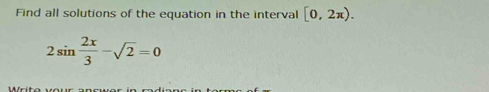 Find all solutions of the equation in the interval [0,2π ).
2sin  2x/3 -sqrt(2)=0
Write