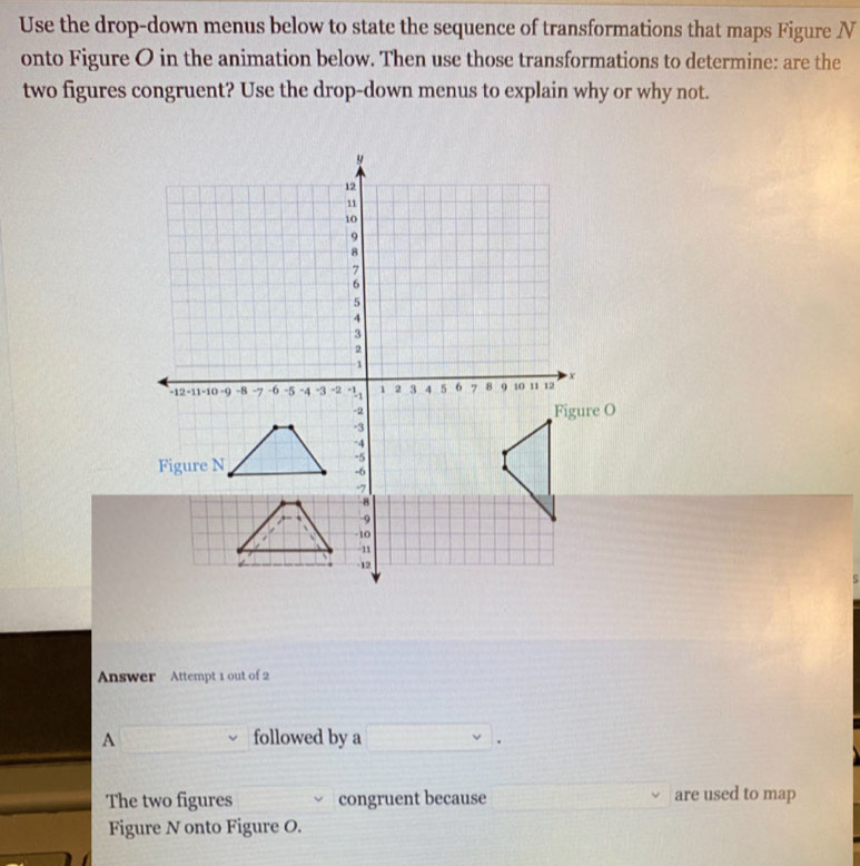 Use the drop-down menus below to state the sequence of transformations that maps Figure N
onto Figure O in the animation below. Then use those transformations to determine: are the 
two figures congruent? Use the drop-down menus to explain why or why not. 
Answer Attempt 1 out of 2 
A followed by a □ . 
The two figures congruent because are used to map 
Figure N onto Figure O.